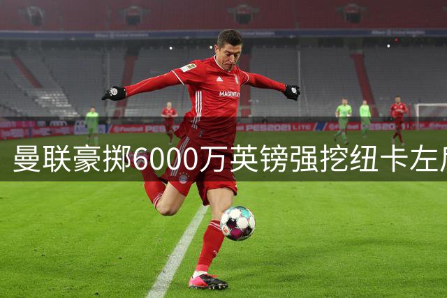 曼联豪掷6000万英镑强挖纽卡左后卫 备选方案同步推进