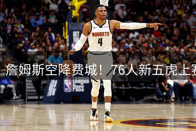 詹姆斯空降费城！76人新五虎上赛季狂轰140+场均得分